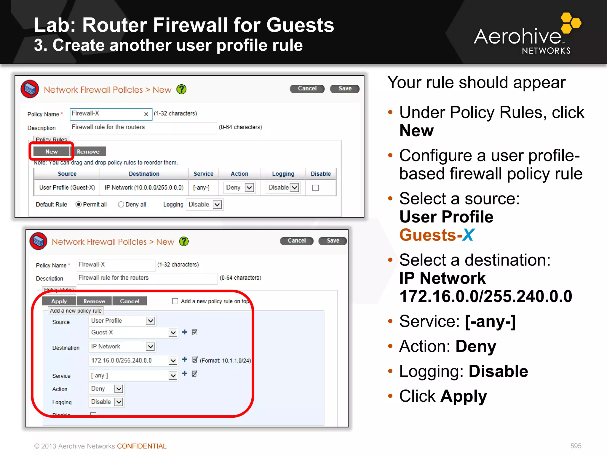 © 2013 Aerohive Networks CONFIDENTIAL
Lab: Router Firewall for Guests
3. Create another user profile rule
595
Your rule should appear
• Under Policy Rules, click
New
• Configure a user profile-
based firewall policy rule
• Select a source:
User Profile
Guests-X
• Select a destination:
IP Network
172.16.0.0/255.240.0.0
• Service: [-any-]
• Action: Deny
• Logging: Disable
• Click Apply
 