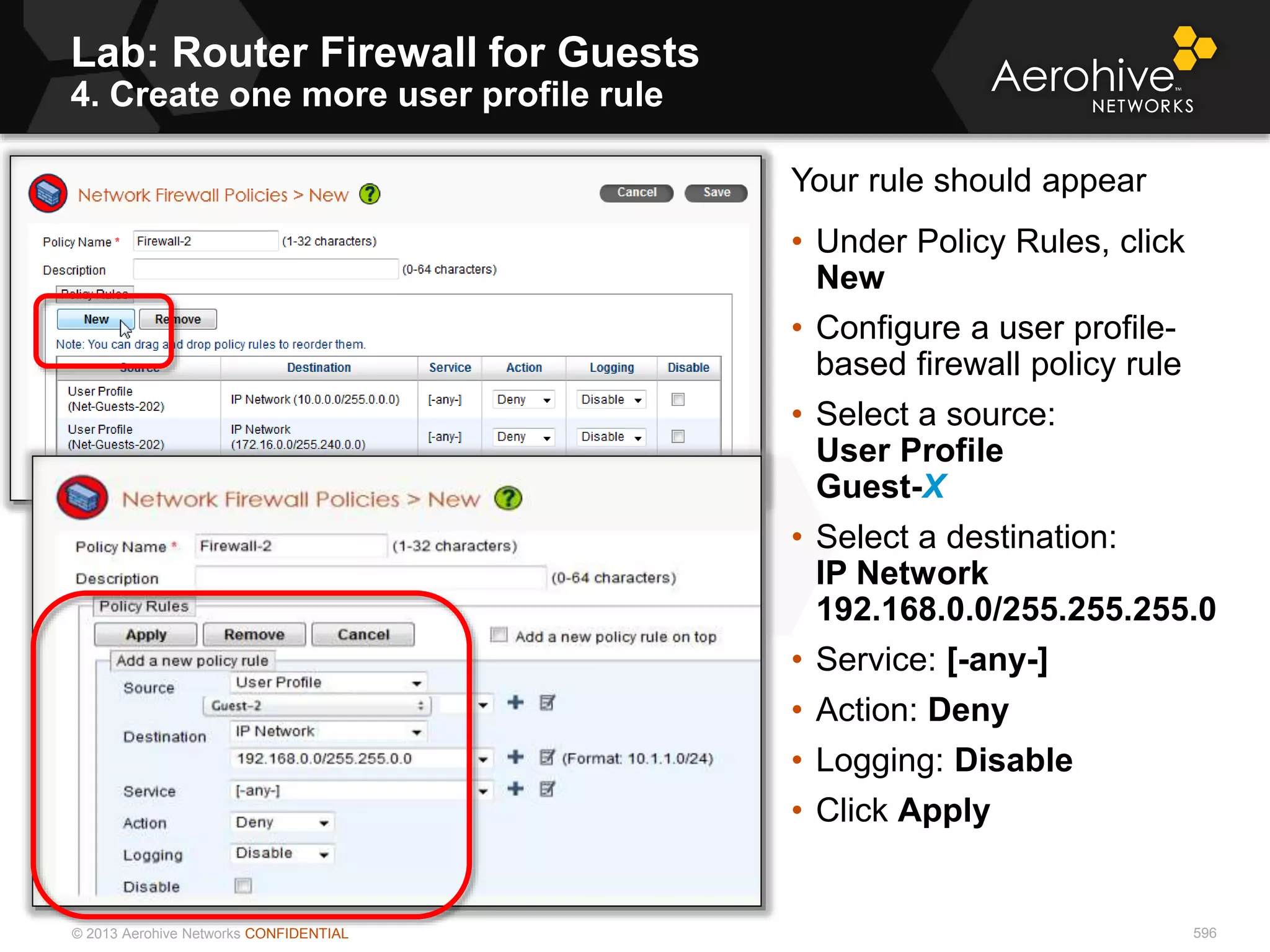 © 2013 Aerohive Networks CONFIDENTIAL
Lab: Router Firewall for Guests
4. Create one more user profile rule
596
Your rule should appear
• Under Policy Rules, click
New
• Configure a user profile-
based firewall policy rule
• Select a source:
User Profile
Guest-X
• Select a destination:
IP Network
192.168.0.0/255.255.255.0
• Service: [-any-]
• Action: Deny
• Logging: Disable
• Click Apply
 