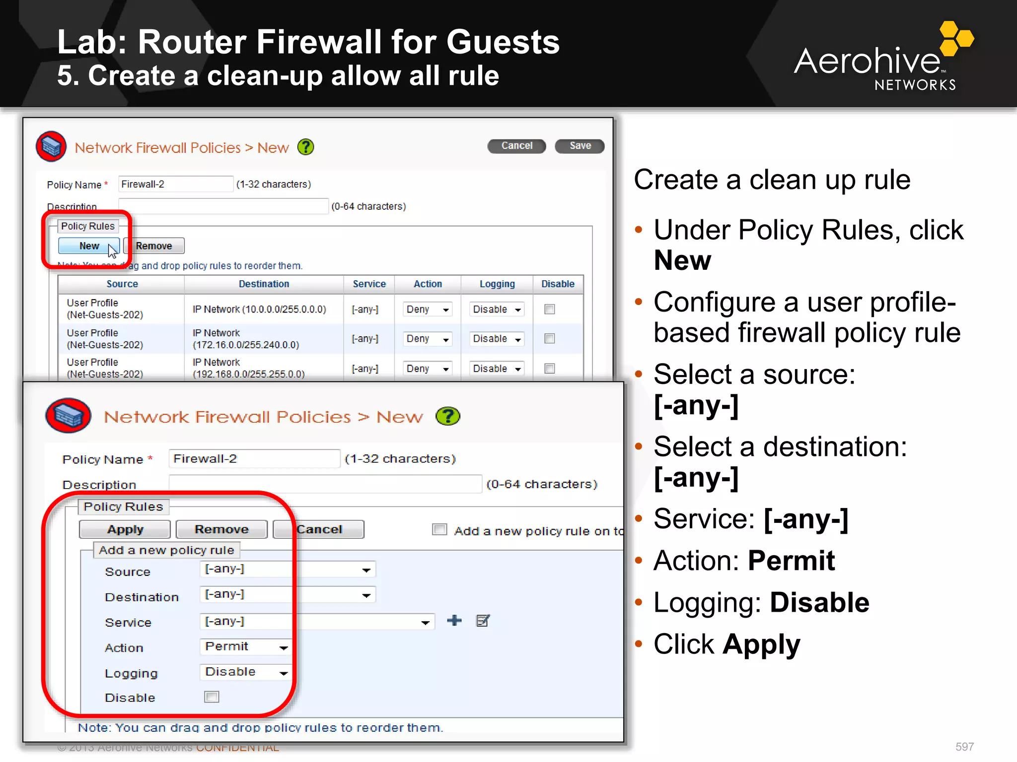 © 2013 Aerohive Networks CONFIDENTIAL
Lab: Router Firewall for Guests
5. Create a clean-up allow all rule
597
Create a clean up rule
• Under Policy Rules, click
New
• Configure a user profile-
based firewall policy rule
• Select a source:
[-any-]
• Select a destination:
[-any-]
• Service: [-any-]
• Action: Permit
• Logging: Disable
• Click Apply
 