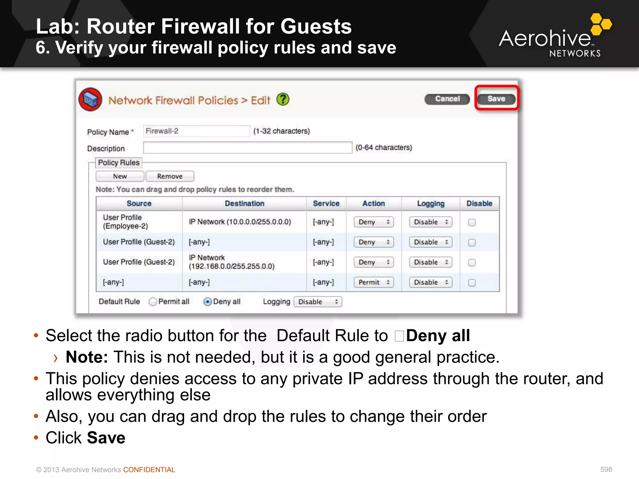 © 2013 Aerohive Networks CONFIDENTIAL
Lab: Router Firewall for Guests
6. Verify your firewall policy rules and save
598
• Select the radio button for the Default Rule to Deny all
› Note: This is not needed, but it is a good general practice.
• This policy denies access to any private IP address through the router, and
allows everything else
• Also, you can drag and drop the rules to change their order
• Click Save
 