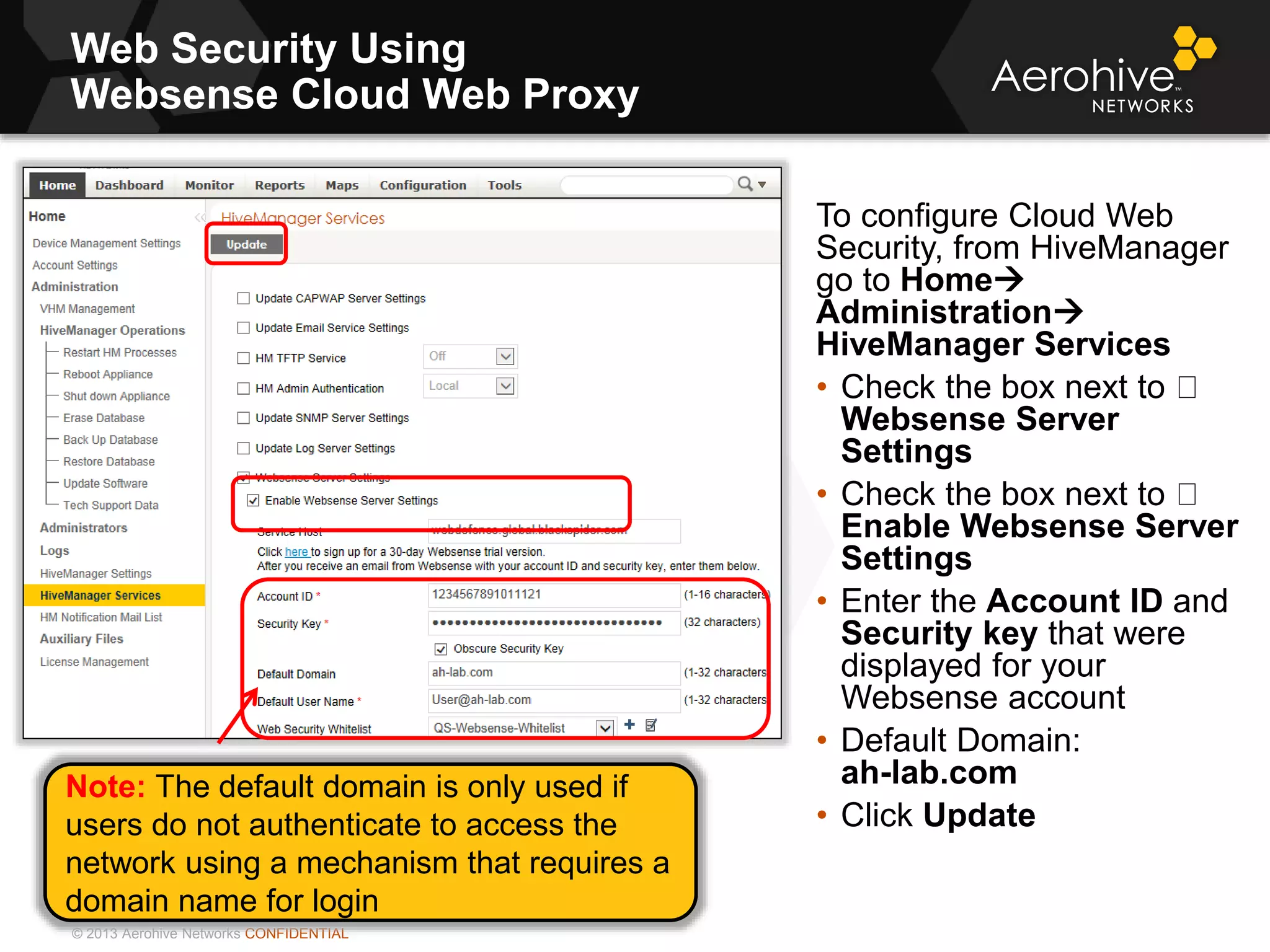 © 2013 Aerohive Networks CONFIDENTIAL
Web Security Using
Websense Cloud Web Proxy
To configure Cloud Web
Security, from HiveManager
go to Home
Administration
HiveManager Services
• Check the box next to
Websense Server
Settings
• Check the box next to
Enable Websense Server
Settings
• Enter the Account ID and
Security key that were
displayed for your
Websense account
• Default Domain:
ah-lab.com
• Click Update
Note: The default domain is only used if
users do not authenticate to access the
network using a mechanism that requires a
domain name for login
 