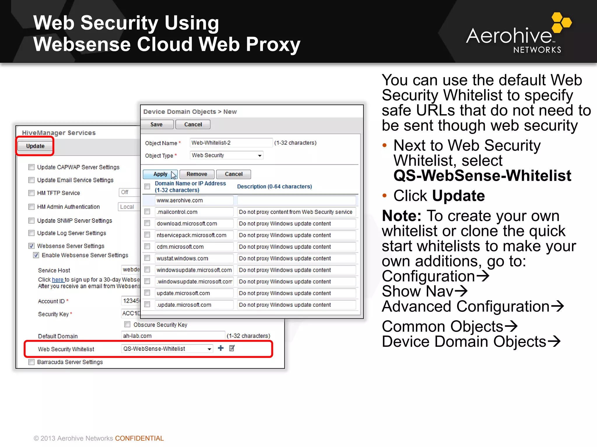 © 2013 Aerohive Networks CONFIDENTIAL
Web Security Using
Websense Cloud Web Proxy
You can use the default Web
Security Whitelist to specify
safe URLs that do not need to
be sent though web security
• Next to Web Security
Whitelist, select
QS-WebSense-Whitelist
• Click Update
Note: To create your own
whitelist or clone the quick
start whitelists to make your
own additions, go to:
Configuration
Show Nav
Advanced Configuration
Common Objects
Device Domain Objects
 