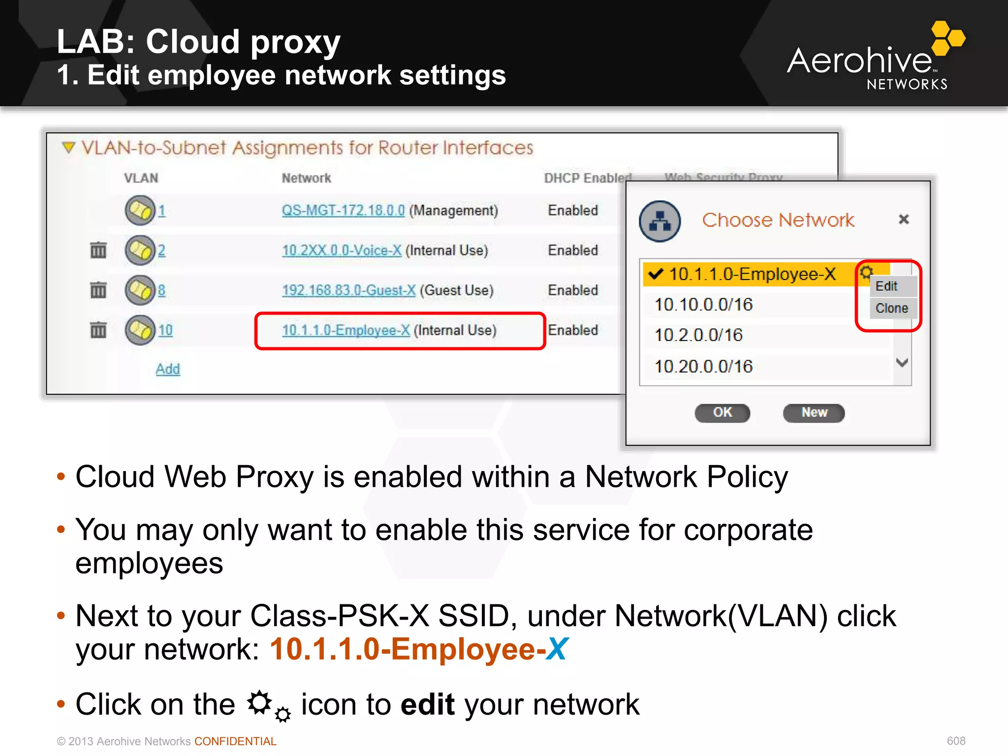 © 2013 Aerohive Networks CONFIDENTIAL
LAB: Cloud proxy
1. Edit employee network settings
608
• Cloud Web Proxy is enabled within a Network Policy
• You may only want to enable this service for corporate
employees
• Next to your Class-PSK-X SSID, under Network(VLAN) click
your network: 10.1.1.0-Employee-X
• Click on the  icon to edit your network
 