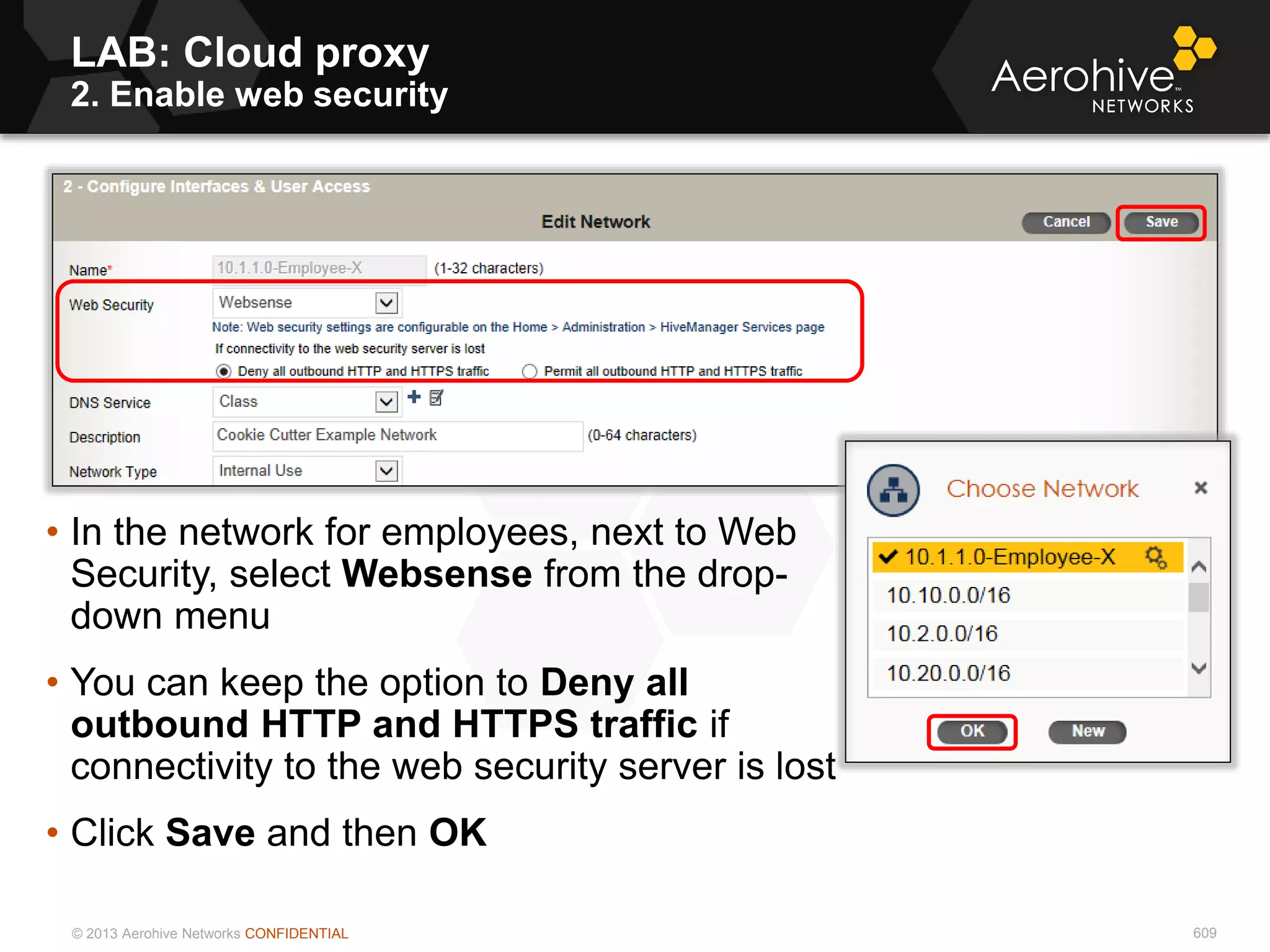 © 2013 Aerohive Networks CONFIDENTIAL 609
• In the network for employees, next to Web
Security, select Websense from the drop-
down menu
• You can keep the option to Deny all
outbound HTTP and HTTPS traffic if
connectivity to the web security server is lost
• Click Save and then OK
LAB: Cloud proxy
2. Enable web security
 