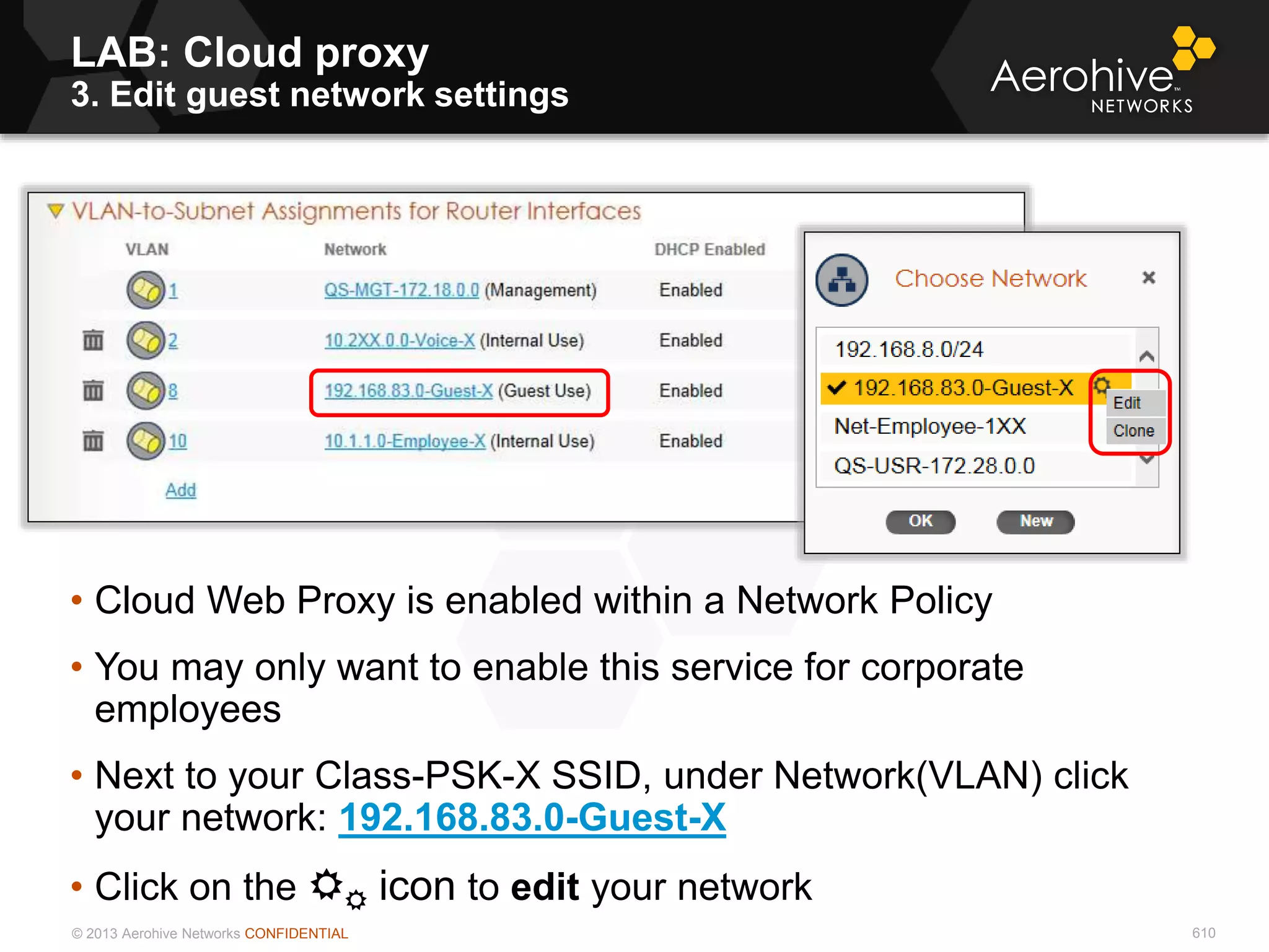 © 2013 Aerohive Networks CONFIDENTIAL
LAB: Cloud proxy
3. Edit guest network settings
610
• Cloud Web Proxy is enabled within a Network Policy
• You may only want to enable this service for corporate
employees
• Next to your Class-PSK-X SSID, under Network(VLAN) click
your network: 192.168.83.0-Guest-X
• Click on the  icon to edit your network
 