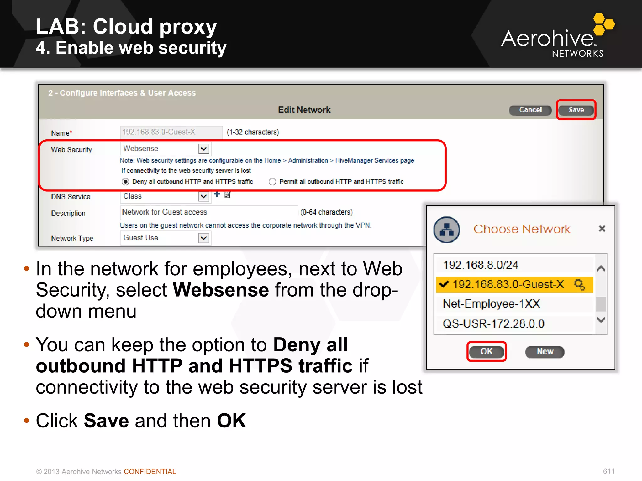 © 2013 Aerohive Networks CONFIDENTIAL 611
• In the network for employees, next to Web
Security, select Websense from the drop-
down menu
• You can keep the option to Deny all
outbound HTTP and HTTPS traffic if
connectivity to the web security server is lost
• Click Save and then OK
LAB: Cloud proxy
4. Enable web security
 