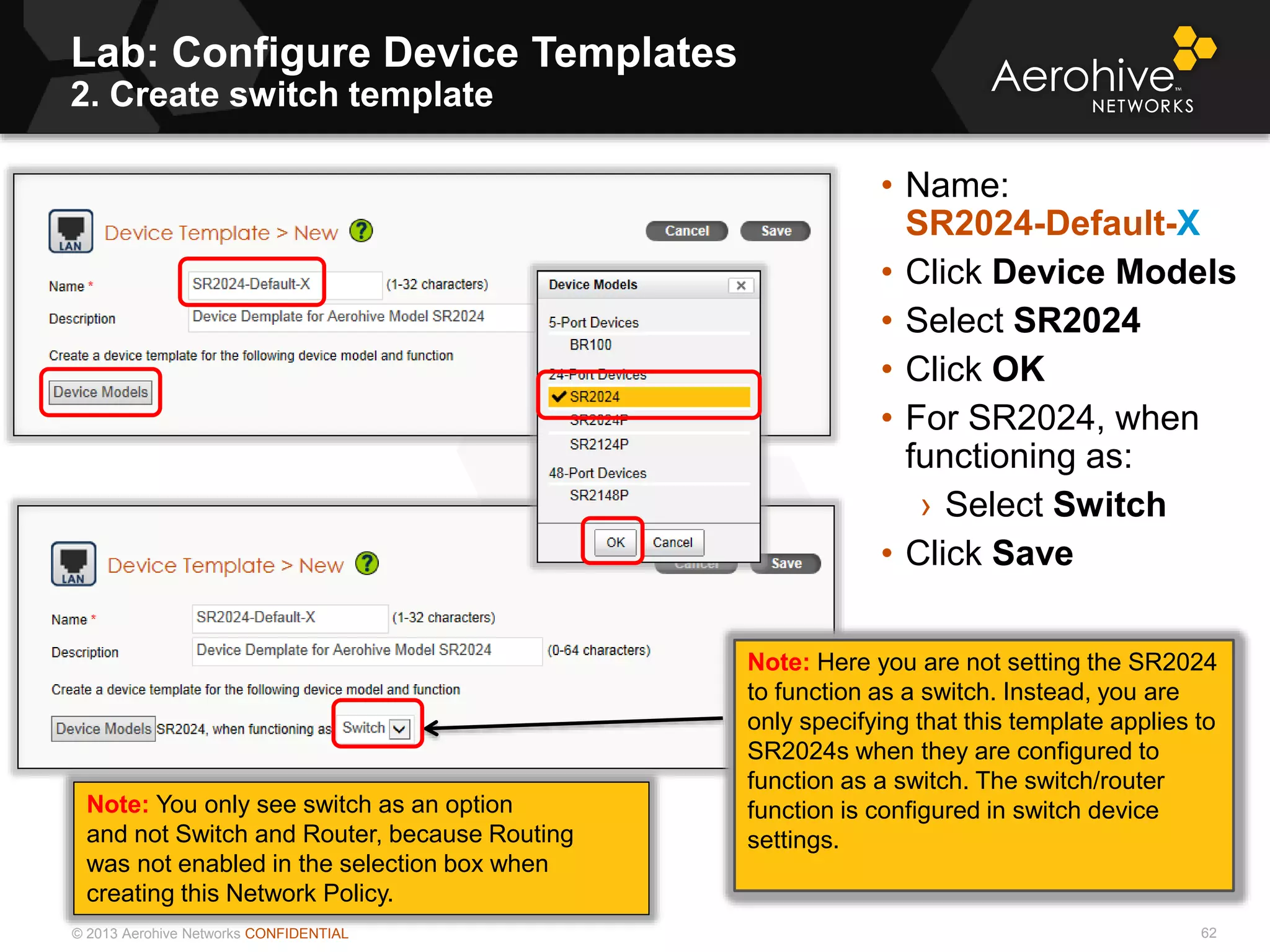 © 2013 Aerohive Networks CONFIDENTIAL
Lab: Configure Device Templates
2. Create switch template
62
• Name:
SR2024-Default-X
• Click Device Models
• Select SR2024
• Click OK
• For SR2024, when
functioning as:
› Select Switch
• Click Save
Note: Here you are not setting the SR2024
to function as a switch. Instead, you are
only specifying that this template applies to
SR2024s when they are configured to
function as a switch. The switch/router
function is configured in switch device
settings.
Note: You only see switch as an option
and not Switch and Router, because Routing
was not enabled in the selection box when
creating this Network Policy.
 