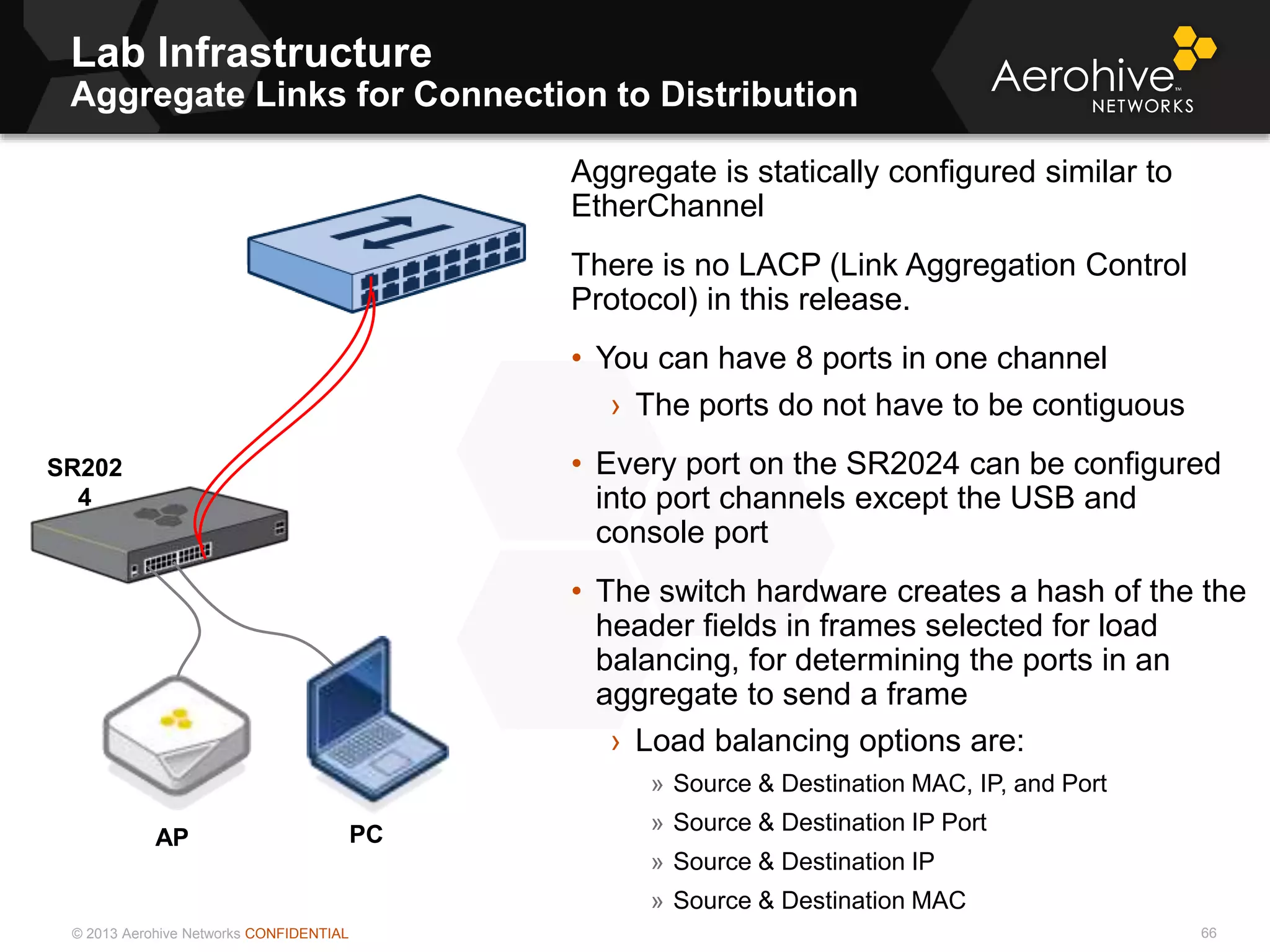 © 2013 Aerohive Networks CONFIDENTIAL
Lab Infrastructure
Aggregate Links for Connection to Distribution
66
Aggregate is statically configured similar to
EtherChannel
There is no LACP (Link Aggregation Control
Protocol) in this release.
• You can have 8 ports in one channel
› The ports do not have to be contiguous
• Every port on the SR2024 can be configured
into port channels except the USB and
console port
• The switch hardware creates a hash of the the
header fields in frames selected for load
balancing, for determining the ports in an
aggregate to send a frame
› Load balancing options are:
» Source & Destination MAC, IP, and Port
» Source & Destination IP Port
» Source & Destination IP
» Source & Destination MAC
PC
SR202
4
AP
 