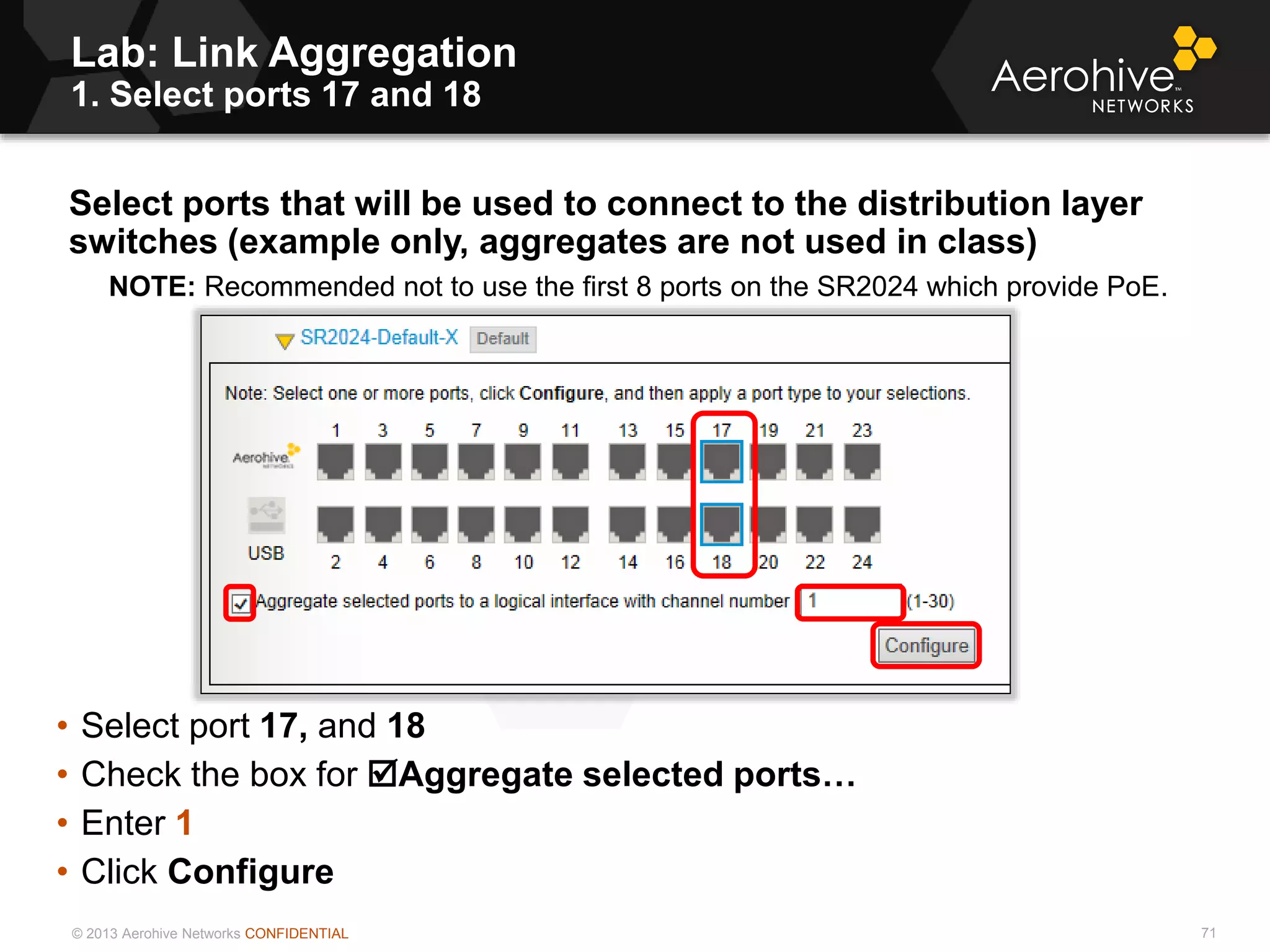 © 2013 Aerohive Networks CONFIDENTIAL
Copyright ©2011
Lab: Link Aggregation
1. Select ports 17 and 18
Select ports that will be used to connect to the distribution layer
switches (example only, aggregates are not used in class)
NOTE: Recommended not to use the first 8 ports on the SR2024 which provide PoE.
• Select port 17, and 18
• Check the box for Aggregate selected ports…
• Enter 1
• Click Configure
71
 
