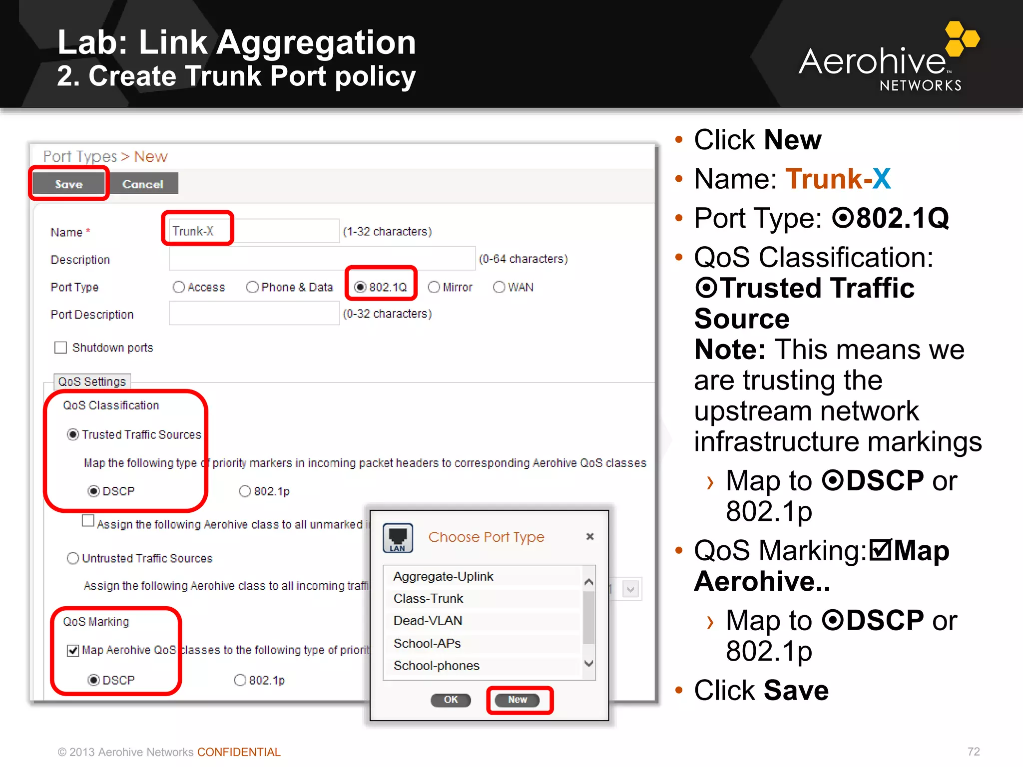 © 2013 Aerohive Networks CONFIDENTIAL
Lab: Link Aggregation
2. Create Trunk Port policy
72
• Click New
• Name: Trunk-X
• Port Type: 802.1Q
• QoS Classification:
Trusted Traffic
Source
Note: This means we
are trusting the
upstream network
infrastructure markings
› Map to DSCP or
802.1p
• QoS Marking:Map
Aerohive..
› Map to DSCP or
802.1p
• Click Save
 