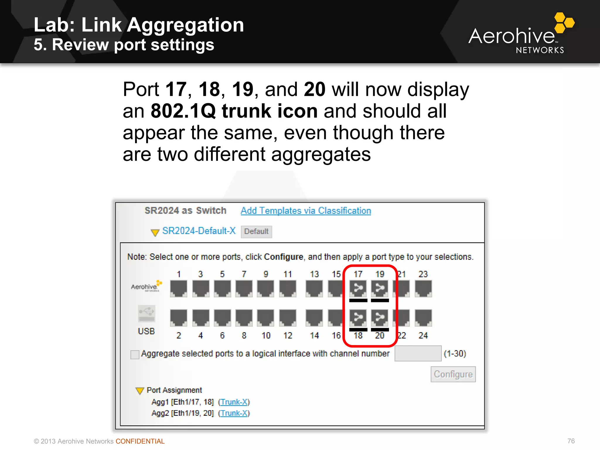 © 2013 Aerohive Networks CONFIDENTIAL
Lab: Link Aggregation
5. Review port settings
76
Port 17, 18, 19, and 20 will now display
an 802.1Q trunk icon and should all
appear the same, even though there
are two different aggregates
 