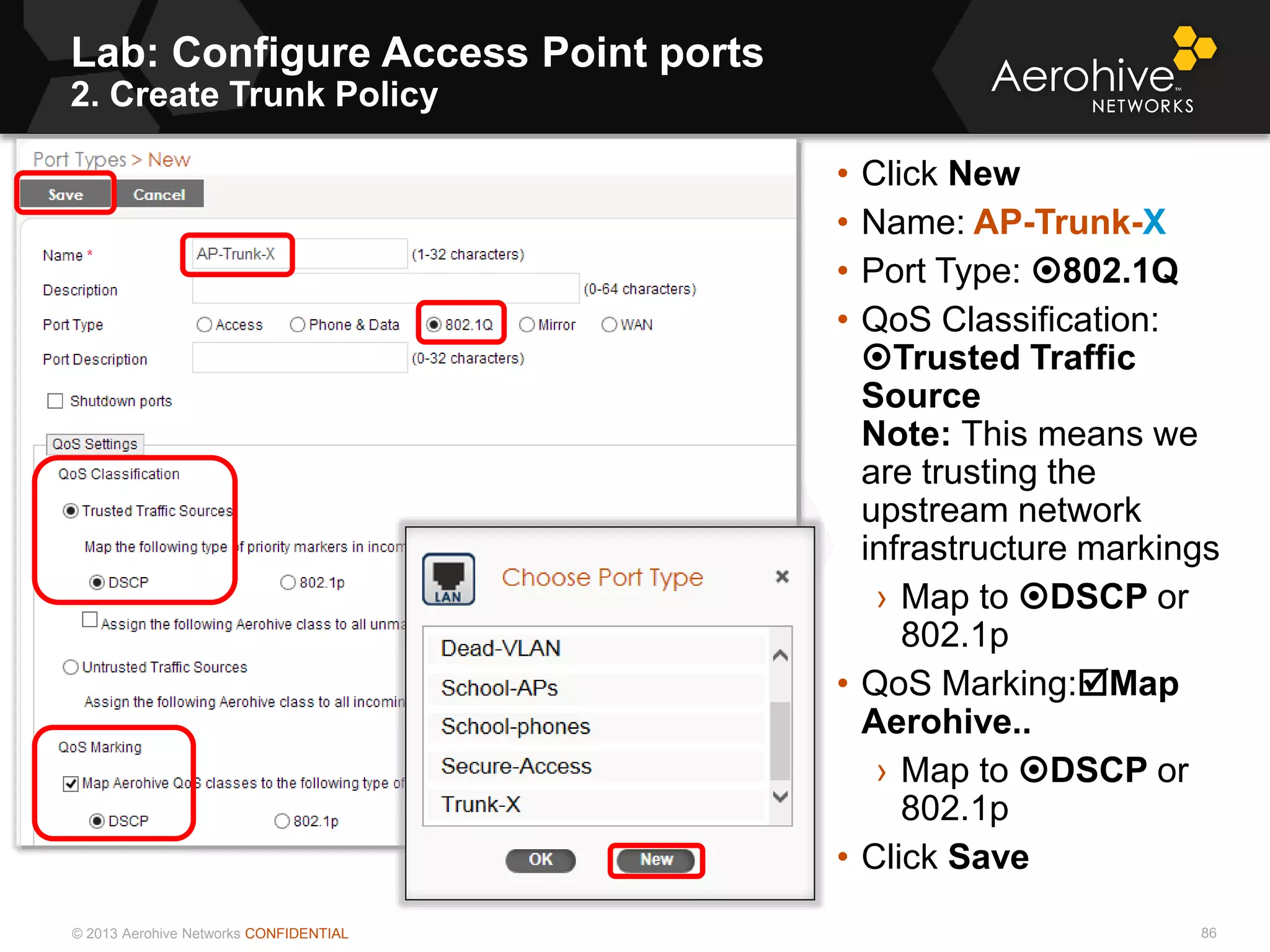 © 2013 Aerohive Networks CONFIDENTIAL
Lab: Configure Access Point ports
2. Create Trunk Policy
86
• Click New
• Name: AP-Trunk-X
• Port Type: 802.1Q
• QoS Classification:
Trusted Traffic
Source
Note: This means we
are trusting the
upstream network
infrastructure markings
› Map to DSCP or
802.1p
• QoS Marking:Map
Aerohive..
› Map to DSCP or
802.1p
• Click Save
 