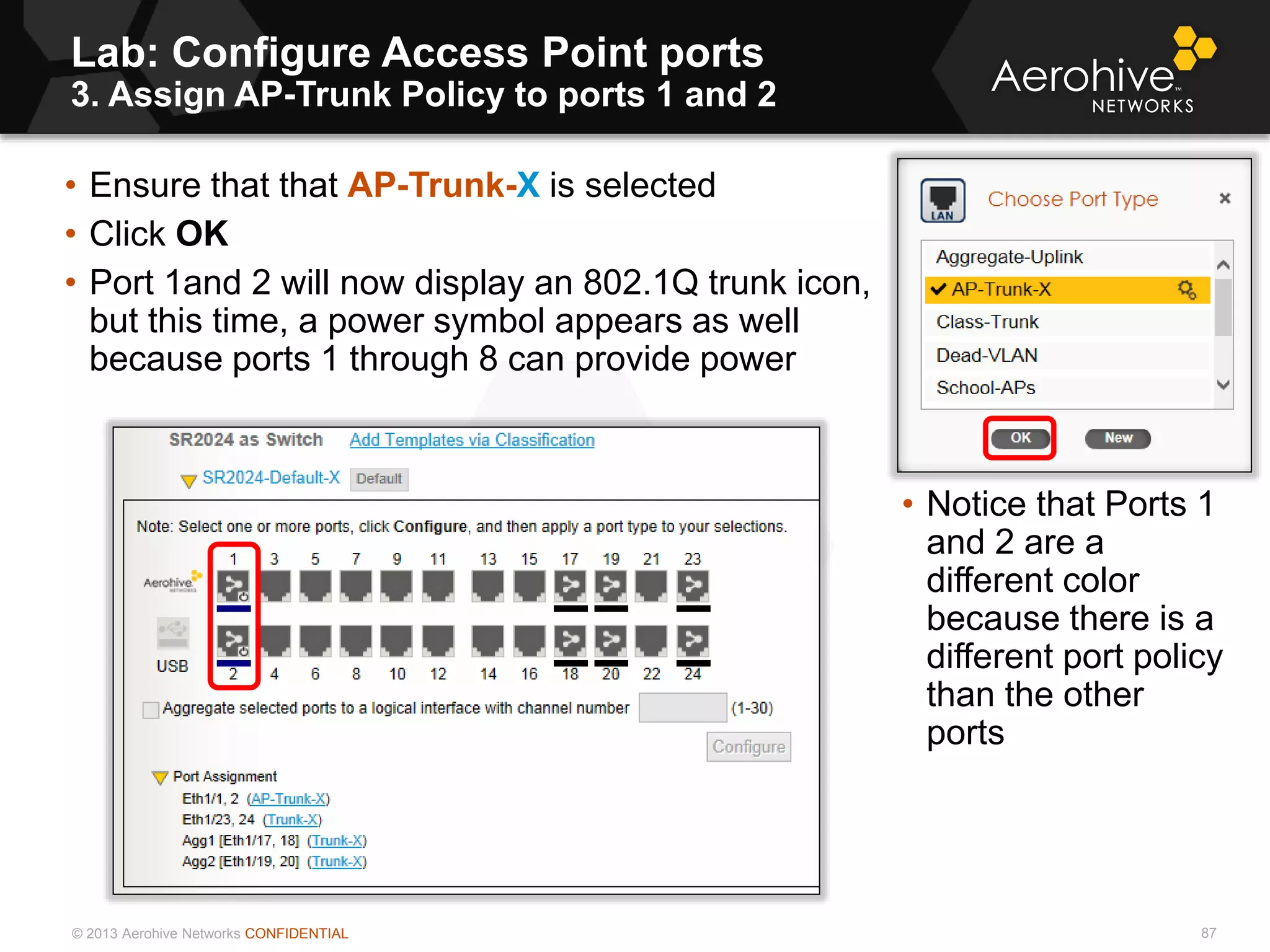 © 2013 Aerohive Networks CONFIDENTIAL
Lab: Configure Access Point ports
3. Assign AP-Trunk Policy to ports 1 and 2
87
• Ensure that that AP-Trunk-X is selected
• Click OK
• Port 1and 2 will now display an 802.1Q trunk icon,
but this time, a power symbol appears as well
because ports 1 through 8 can provide power
• Notice that Ports 1
and 2 are a
different color
because there is a
different port policy
than the other
ports
 