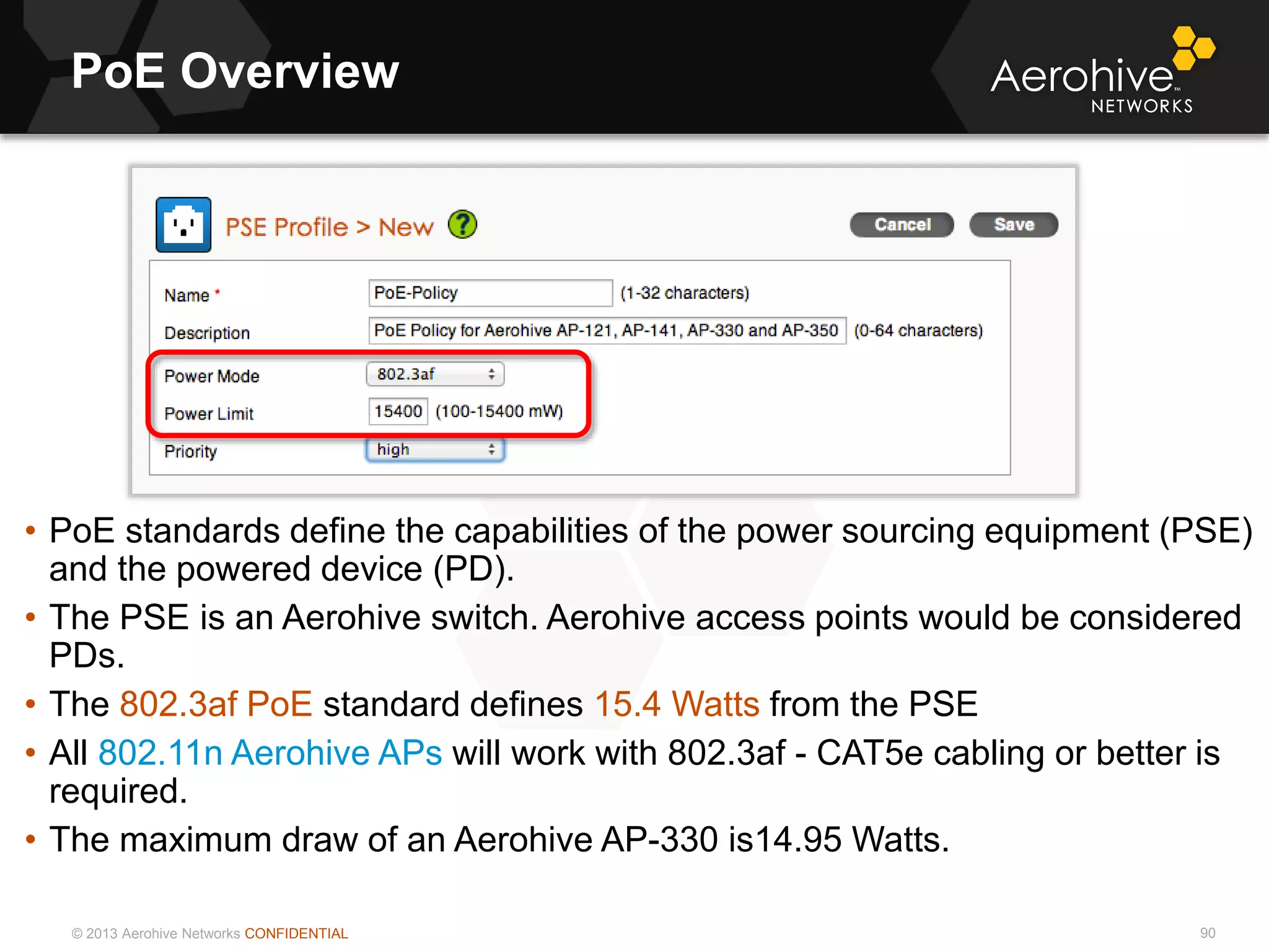 © 2013 Aerohive Networks CONFIDENTIAL
PoE Overview
90
• PoE standards define the capabilities of the power sourcing equipment (PSE)
and the powered device (PD).
• The PSE is an Aerohive switch. Aerohive access points would be considered
PDs.
• The 802.3af PoE standard defines 15.4 Watts from the PSE
• All 802.11n Aerohive APs will work with 802.3af - CAT5e cabling or better is
required.
• The maximum draw of an Aerohive AP-330 is14.95 Watts.
 