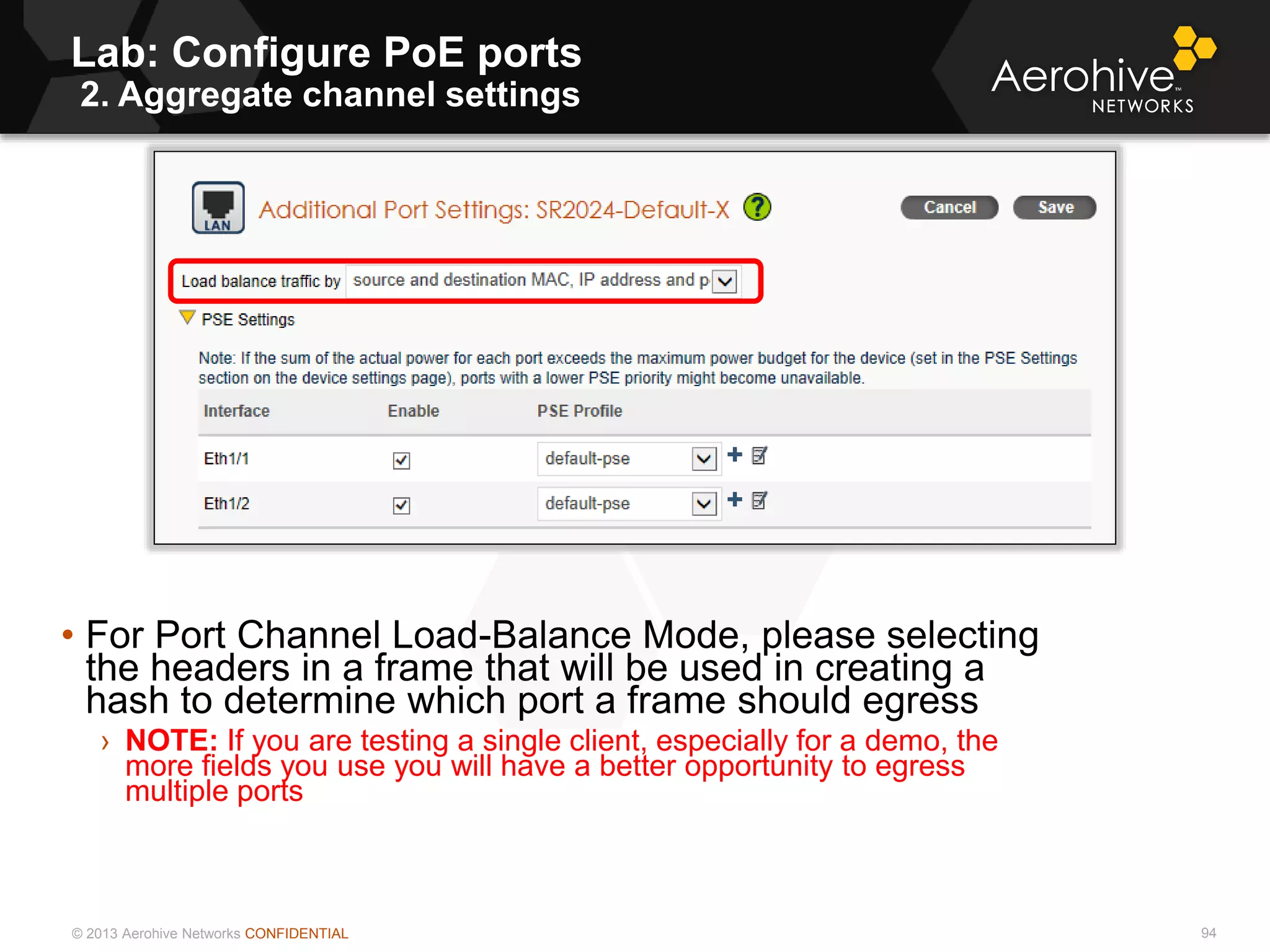 © 2013 Aerohive Networks CONFIDENTIAL
Lab: Configure PoE ports
2. Aggregate channel settings
94
• For Port Channel Load-Balance Mode, please selecting
the headers in a frame that will be used in creating a
hash to determine which port a frame should egress
› NOTE: If you are testing a single client, especially for a demo, the
more fields you use you will have a better opportunity to egress
multiple ports
 