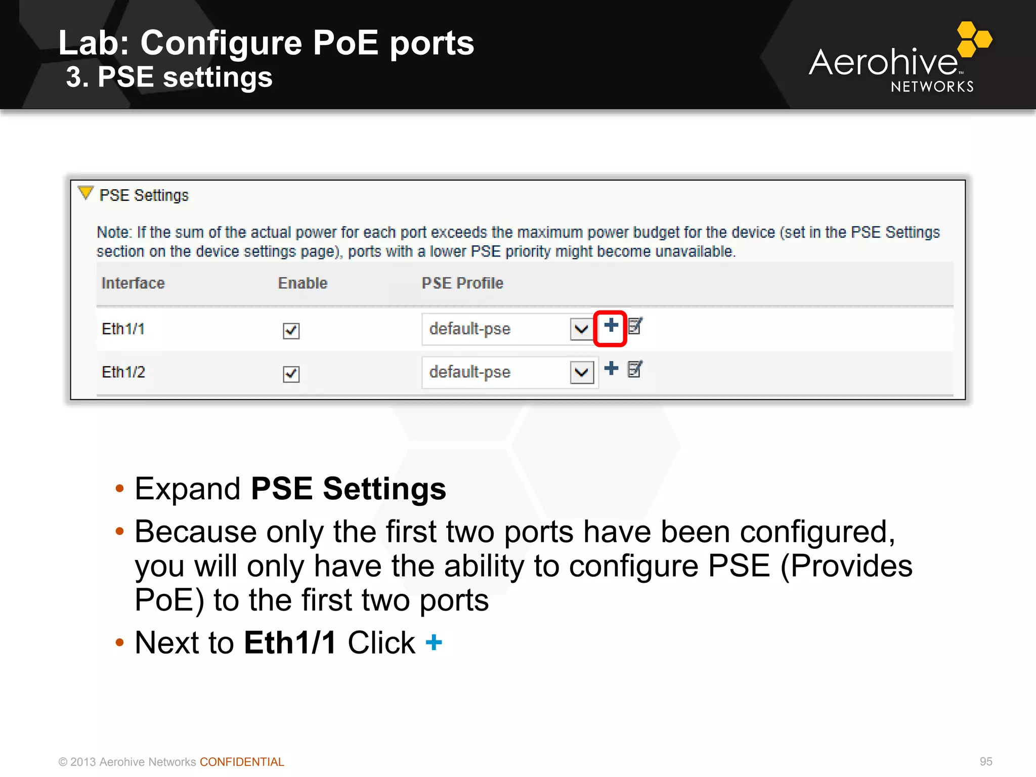 © 2013 Aerohive Networks CONFIDENTIAL
Lab: Configure PoE ports
3. PSE settings
95
• Expand PSE Settings
• Because only the first two ports have been configured,
you will only have the ability to configure PSE (Provides
PoE) to the first two ports
• Next to Eth1/1 Click +
 