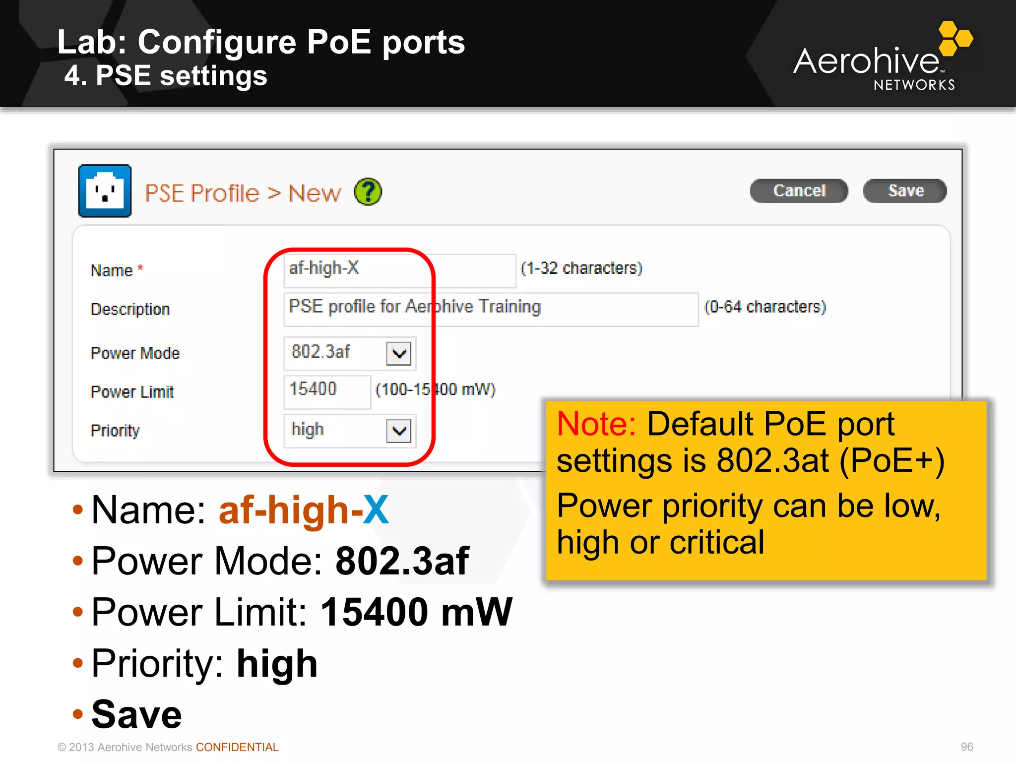 © 2013 Aerohive Networks CONFIDENTIAL
Lab: Configure PoE ports
4. PSE settings
96
• Name: af-high-X
• Power Mode: 802.3af
• Power Limit: 15400 mW
• Priority: high
• Save
Note: Default PoE port
settings is 802.3at (PoE+)
Power priority can be low,
high or critical
 