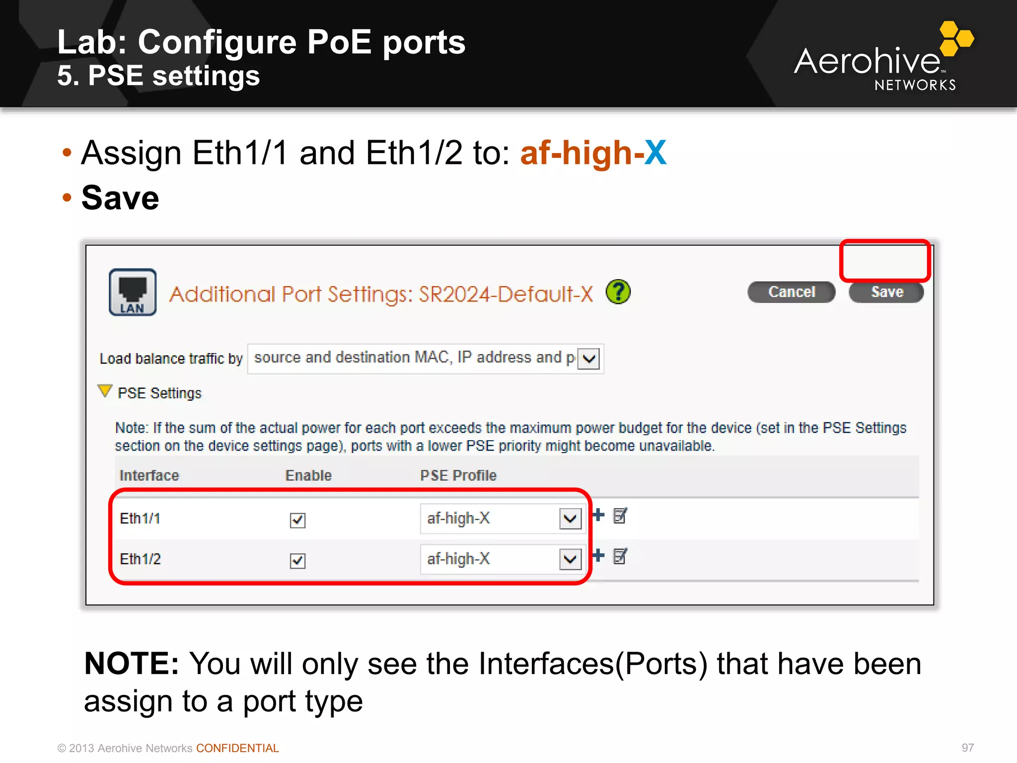 © 2013 Aerohive Networks CONFIDENTIAL
Lab: Configure PoE ports
5. PSE settings
97
• Assign Eth1/1 and Eth1/2 to: af-high-X
• Save
NOTE: You will only see the Interfaces(Ports) that have been
assign to a port type
 