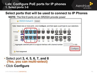 © 2013 Aerohive Networks CONFIDENTIAL
Copyright ©2011
Lab: Configure PoE ports for IP phones
1. Select ports 3-8
Select ports that will be used to connect to IP Phones
NOTE: The first 8 ports on an SR2024 provide power
• Select port 3, 4, 5, 6, 7, and 8
(Yes, you can multi-select)
• Click Configure
102
 