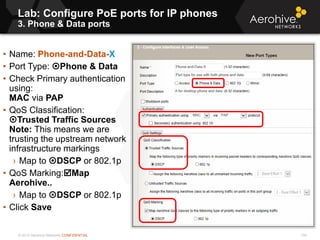© 2013 Aerohive Networks CONFIDENTIAL
Lab: Configure PoE ports for IP phones
3. Phone & Data ports
104
• Name: Phone-and-Data-X
• Port Type: Phone & Data
• Check Primary authentication
using:
MAC via PAP
• QoS Classification:
Trusted Traffic Sources
Note: This means we are
trusting the upstream network
infrastructure markings
› Map to DSCP or 802.1p
• QoS Marking:Map
Aerohive..
› Map to DSCP or 802.1p
• Click Save
 