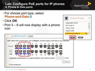 © 2013 Aerohive Networks CONFIDENTIAL
Lab: Configure PoE ports for IP phones
4. Phone & Data ports
105
• For choose port type, select
Phone-and-Data-X
• Click OK
• Port 3 – 8 will now display with a phone
icon
 