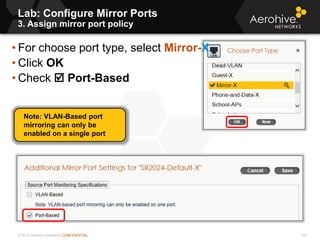 © 2013 Aerohive Networks CONFIDENTIAL
Lab: Configure Mirror Ports
3. Assign mirror port policy
124
• For choose port type, select Mirror-X
• Click OK
• Check  Port-Based
Note: VLAN-Based port
mirroring can only be
enabled on a single port
 