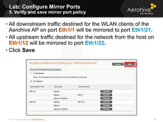 © 2013 Aerohive Networks CONFIDENTIAL
Lab: Configure Mirror Ports
5. Verify and save mirror port policy
126
• All downstream traffic destined for the WLAN clients of the
Aerohive AP on port Eth1/1 will be mirrored to port Eth1/21.
• All upstream traffic destined for the network from the host on
Eth1/12 will be mirrored to port Eth1/22.
• Click Save
 