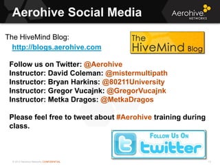 © 2013 Aerohive Networks CONFIDENTIAL
Aerohive Social Media
13
The HiveMind Blog:
http://blogs.aerohive.com
Follow us on Twitter: @Aerohive
Instructor: David Coleman: @mistermultipath
Instructor: Bryan Harkins: @80211University
Instructor: Gregor Vucajnk: @GregorVucajnk
Instructor: Metka Dragos: @MetkaDragos
Please feel free to tweet about #Aerohive training during
class.
 