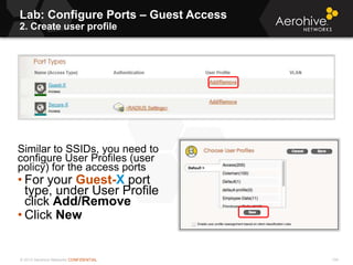 © 2013 Aerohive Networks CONFIDENTIAL
Lab: Configure Ports – Guest Access
2. Create user profile
134
Similar to SSIDs, you need to
configure User Profiles (user
policy) for the access ports
• For your Guest-X port
type, under User Profile
click Add/Remove
• Click New
 
