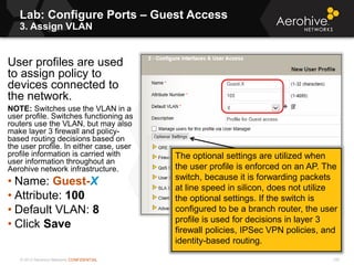 © 2013 Aerohive Networks CONFIDENTIAL
Lab: Configure Ports – Guest Access
3. Assign VLAN
135
User profiles are used
to assign policy to
devices connected to
the network.
NOTE: Switches use the VLAN in a
user profile. Switches functioning as
routers use the VLAN, but may also
make layer 3 firewall and policy-
based routing decisions based on
the user profile. In either case, user
profile information is carried with
user information throughout an
Aerohive network infrastructure.
• Name: Guest-X
• Attribute: 100
• Default VLAN: 8
• Click Save
The optional settings are utilized when
the user profile is enforced on an AP. The
switch, because it is forwarding packets
at line speed in silicon, does not utilize
the optional settings. If the switch is
configured to be a branch router, the user
profile is used for decisions in layer 3
firewall policies, IPSec VPN policies, and
identity-based routing.
 