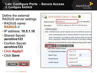 © 2013 Aerohive Networks CONFIDENTIAL
Lab: Configure Ports - Secure Access
2. Configure RADIUS
140
Define the external
RADIUS server settings
• RADIUS name:
RADIUS-X
• IP address: 10.5.1.10
• Shared Secret:
aerohive123
• Confirm Secret:
aerohive123
• Click Apply!!
• Click Save
 