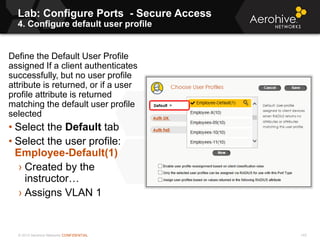 © 2013 Aerohive Networks CONFIDENTIAL
Lab: Configure Ports - Secure Access
4. Configure default user profile
143
Define the Default User Profile
assigned If a client authenticates
successfully, but no user profile
attribute is returned, or if a user
profile attribute is returned
matching the default user profile
selected
• Select the Default tab
• Select the user profile:
Employee-Default(1)
› Created by the
instructor…
› Assigns VLAN 1
 