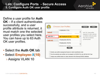 © 2013 Aerohive Networks CONFIDENTIAL
Lab: Configure Ports - Secure Access
5. Configure Auth OK user profile
144
Define a user profile for Auth
OK – If a client authenticates
successfully, and a user
profile attribute is returned, it
must match one the selected
user profiles you select here.
You can have up to 63 Auth
OK user profiles.
• Select the Auth OK tab
• Select Employee-X(10)
› Assigns VLAN 10
 