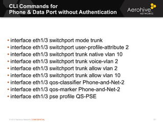 © 2013 Aerohive Networks CONFIDENTIAL
CLI Commands for
Phone & Data Port without Authentication
151
• interface eth1/3 switchport mode trunk
• interface eth1/3 switchport user-profile-attribute 2
• interface eth1/3 switchport trunk native vlan 10
• interface eth1/3 switchport trunk voice-vlan 2
• interface eth1/3 switchport trunk allow vlan 2
• interface eth1/3 switchport trunk allow vlan 10
• interface eth1/3 qos-classifier Phone-and-Net-2
• interface eth1/3 qos-marker Phone-and-Net-2
• interface eth1/3 pse profile QS-PSE
 