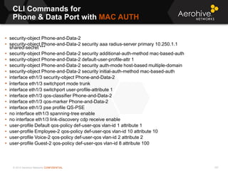 © 2013 Aerohive Networks CONFIDENTIAL
CLI Commands for
Phone & Data Port with MAC AUTH
157
• security-object Phone-and-Data-2
• security-object Phone-and-Data-2 security aaa radius-server primary 10.250.1.1
shared-secret ***
• security-object Phone-and-Data-2 security additional-auth-method mac-based-auth
• security-object Phone-and-Data-2 default-user-profile-attr 1
• security-object Phone-and-Data-2 security auth-mode host-based multiple-domain
• security-object Phone-and-Data-2 security initial-auth-method mac-based-auth
• interface eth1/3 security-object Phone-and-Data-2
• interface eth1/3 switchport mode trunk
• interface eth1/3 switchport user-profile-attribute 1
• interface eth1/3 qos-classifier Phone-and-Data-2
• interface eth1/3 qos-marker Phone-and-Data-2
• interface eth1/3 pse profile QS-PSE
• no interface eth1/3 spanning-tree enable
• no interface eth1/3 link-discovery cdp receive enable
• user-profile Default qos-policy def-user-qos vlan-id 1 attribute 1
• user-profile Employee-2 qos-policy def-user-qos vlan-id 10 attribute 10
• user-profile Voice-2 qos-policy def-user-qos vlan-id 2 attribute 2
• user-profile Guest-2 qos-policy def-user-qos vlan-id 8 attribute 100
 