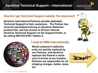 © 2013 Aerohive Networks CONFIDENTIAL
Copyright ©2011
Aerohive Technical Support – International
16
Aerohive international Partners provide dedicated
Technical Support to their customers. The Partner has
received specialized training on Aerohive Networks’
product line, and has access to 24 hour Internal
Aerohive Technical Support via the Support Portal, or
by calling 408-510-6100 / Option 2.
How Do I get Technical Support outside The Americas?
World customer’s defective
units are quickly replaced by
our Partners, and Aerohive
replaces the Partner’s stock
once it arrives at our location.
Partners are responsible for all
shipping charges, duties, taxes,
etc.
I need an RMA internationally
 