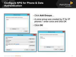 © 2013 Aerohive Networks CONFIDENTIAL
Configure NPS for Phone & Data
Authentication
163
• Click Add Groups…
• A voice group was created by IT for IP
phones – enter voice and click OK
• Click OK
 