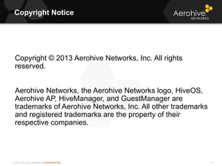 © 2013 Aerohive Networks CONFIDENTIAL
Copyright Notice
17
Copyright © 2013 Aerohive Networks, Inc. All rights
reserved.
Aerohive Networks, the Aerohive Networks logo, HiveOS,
Aerohive AP, HiveManager, and GuestManager are
trademarks of Aerohive Networks, Inc. All other trademarks
and registered trademarks are the property of their
respective companies.
 