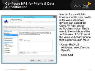 © 2013 Aerohive Networks CONFIDENTIAL
Configure NPS for Phone & Data
Authentication
172
In order for a switch to
know a specific user profile
is for voice, Aerohive
devices can accept the
Cisco AV Pair: device-
traffic-class=voice. This is
sent to the switch, and the
switch uses LLDP to send
the voice VLAN any phone
that supports LLDP-MED
• Under RADIUS
Attributes, select Vendor
Specific
• Click Add
 