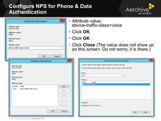 © 2013 Aerohive Networks CONFIDENTIAL
Configure NPS for Phone & Data
Authentication
175
• Attribute value:
device-traffic-class=voice
• Click OK
• Click OK
• Click Close (The value does not show up
on this screen. Do not worry, it is there.)
 
