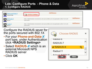 © 2013 Aerohive Networks CONFIDENTIAL
Lab: Configure Ports - Phone & Data
1. Configure RADIUS
182
Configure the RADIUS sever for
the ports secured with 802.1X
• For your Phone-and-Data-X
port type, under Authentication
click <RADIUS Settings>
• Select RADIUS-X which is an
external Microsoft NPS
RADIUS server
• Click OK
 