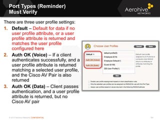 © 2013 Aerohive Networks CONFIDENTIAL
Port Types (Reminder)
Must Verify
184
There are three user profile settings:
1. Default – Default for data if no
user profile attribute, or a user
profile attribute is returned and
matches the user profile
configured here
2. Auth OK (Voice) – If a client
authenticates successfully, and a
user profile attribute is returned
matching a selected user profile,
and the Cisco AV Pair is also
returned
3. Auth OK (Data) – Client passes
authentication, and a user profile
attribute is returned, but no
Cisco AV pair
 