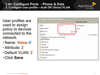© 2013 Aerohive Networks CONFIDENTIAL
Lab: Configure Ports - Phone & Data
3. Configure user profile – Auth OK (Voice) VLAN
186
User profiles are
used to assign
policy to devices
connected to the
network.
• Name: Voice-X
• Attribute: 2
• Default VLAN: 2
• Click Save
 