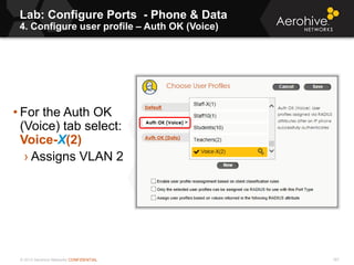 © 2013 Aerohive Networks CONFIDENTIAL
Lab: Configure Ports - Phone & Data
4. Configure user profile – Auth OK (Voice)
187
• For the Auth OK
(Voice) tab select:
Voice-X(2)
› Assigns VLAN 2
 