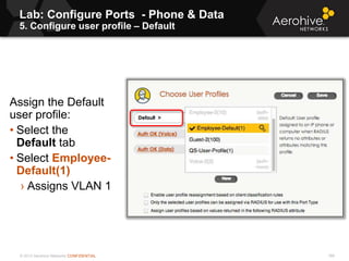 © 2013 Aerohive Networks CONFIDENTIAL
Lab: Configure Ports - Phone & Data
5. Configure user profile – Default
188
Assign the Default
user profile:
• Select the
Default tab
• Select Employee-
Default(1)
› Assigns VLAN 1
 