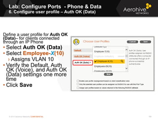 © 2013 Aerohive Networks CONFIDENTIAL
Lab: Configure Ports - Phone & Data
6. Configure user profile – Auth OK (Data)
189
Define a user profile for Auth OK
(Data)– for clients connected
through an IP Phone
• Select Auth OK (Data)
• Select Employee-X(10)
› Assigns VLAN 10
• Verify the Default, Auth
OK (Voice), and Auth OK
(Data) settings one more
time
• Click Save
 