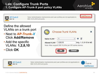 © 2013 Aerohive Networks CONFIDENTIAL
Lab: Configure Trunk Ports
1. Configure AP-Trunk-X port policy VLANs
193
Define the allowed
VLANs on a trunk port
• Next to AP-Trunk-X
Click Add/Remove
• Add the specific
VLANs: 1,2,8,10
• Click OK
 