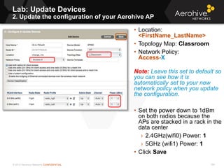 © 2013 Aerohive Networks CONFIDENTIAL
Lab: Update Devices
2. Update the configuration of your Aerohive AP
199
• Location:
<FirstName_LastName>
• Topology Map: Classroom
• Network Policy:
Access-X
Note: Leave this set to default so
you can see how it is
automatically set to your new
network policy when you update
the configuration.
• Set the power down to 1dBm
on both radios because the
APs are stacked in a rack in the
data center
› 2.4GHz(wifi0) Power: 1
› 5GHz (wifi1) Power: 1
• Click Save
 