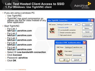 © 2013 Aerohive Networks CONFIDENTIAL
Lab: Test Hosted Client Access to SSID
1. For Windows: Use TightVNC client
210
• If you are using a windows PC
› Use TightVNC
› TightVNC has good compression so
please use this for class instead of any
other application
• Start TightVNC
› For Lab 1
lab1-pcX.aerohive.com
› For Lab 2
lab2-pcX.aerohive.com
› For Lab 3
lab3-pcX.aerohive.com
› For Lab 4
lab4-pcX.aerohive.com
› For Lab 5
lab5-pcX.aerohive.com
› Select  Low-bandwidth connection
› Click Connect
› Password: aerohive.
› Click OK
 