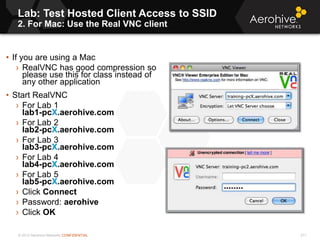 © 2013 Aerohive Networks CONFIDENTIAL
Lab: Test Hosted Client Access to SSID
2. For Mac: Use the Real VNC client
211
• If you are using a Mac
› RealVNC has good compression so
please use this for class instead of
any other application
• Start RealVNC
› For Lab 1
lab1-pcX.aerohive.com
› For Lab 2
lab2-pcX.aerohive.com
› For Lab 3
lab3-pcX.aerohive.com
› For Lab 4
lab4-pcX.aerohive.com
› For Lab 5
lab5-pcX.aerohive.com
› Click Connect
› Password: aerohive.
› Click OK
 
